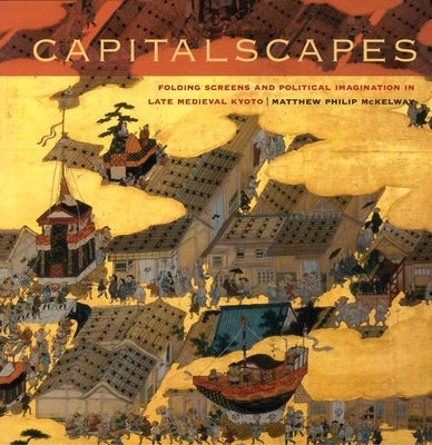 Capitalscapes: Folding Screens and Political Imagination in Late Medieval Kyoto by McKelway, Matthew Philip