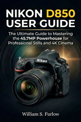 Nikon D850 User Guide: The Ultimate Guide to Mastering the 45.7MP Powerhouse for Professional Stills and 4K Cinema by Furlow, William S.