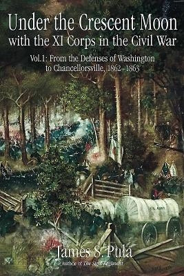 Under the Crescent Moon with the XI Corps in the Civil War: Volume 1 - From the Defenses of Washington to Chancellorsville, 1862-1863 by Pula, James