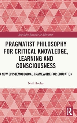Pragmatist Philosophy for Critical Knowledge, Learning and Consciousness: A New Epistemological Framework for Education by Hooley, Neil