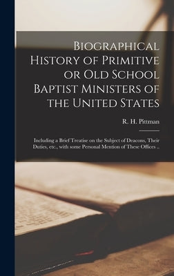 Biographical History of Primitive or Old School Baptist Ministers of the United States; Including a Brief Treatise on the Subject of Deacons, Their Du by Pittman, R. H. (Reden Herbert) 1870-