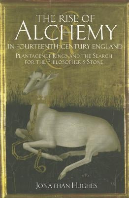 The Rise of Alchemy in Fourteenth-Century England: Plantagenet Kings and the Search for the Philosopher's Stone by Hughes, Jonathan