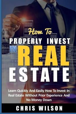 How To Invest In Real Estate: Learn quickly and easily how to invest in real estate without prior experience and no money down by Wilson, Chris