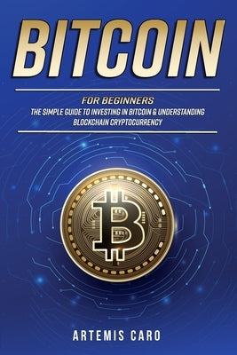 Bitcoin for Beginners: The Simple Guide to Investing in Bitcoin & Understanding Blockchain Cryptocurrency by Caro, Artemis