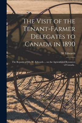 The Visit of the Tenant-farmer Delegates to Canada in 1890 [microform]: the Reports of Mr. W. Edwards ... on the Agricultural Resources of Canada . by Edwards, W.