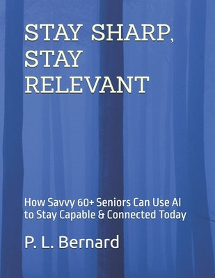 Stay Sharp, Stay Relevant: How Savvy 60+ Seniors Can Use AI to Stay Capable & Connected Today by Bernard, P. L.
