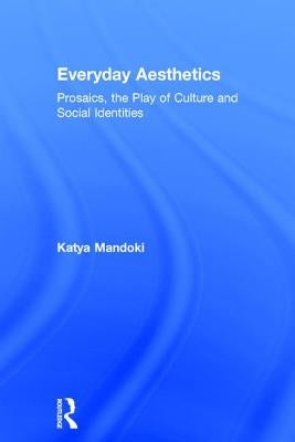 Everyday Aesthetics: Prosaics, the Play of Culture and Social Identities by Mandoki, Katya