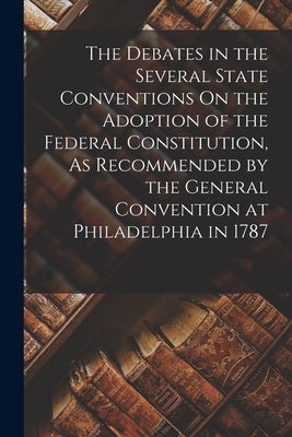 The Debates in the Several State Conventions On the Adoption of the Federal Constitution, As Recommended by the General Convention at Philadelphia in by Anonymous