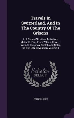 Travels In Switzerland, And In The Country Of The Grisons: In A Series Of Letters To William Melmoth, Esq., From William Coxe ...: With An Historical by Coxe, William