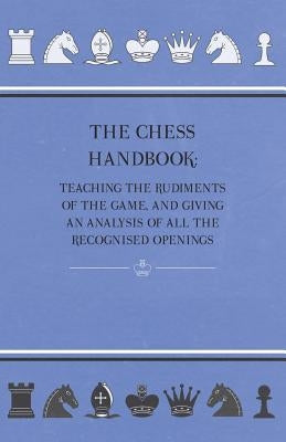 The Chess Handbook - Teaching The Rudiments Of The Game, And Giving An Analysis Of All The Recognised Openings by Anon