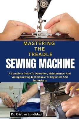 Mastering the Treadle Sewing Machine: A Complete Guide To Operation, Maintenance, And Vintage Sewing Techniques For Beginners And Enthusiasts by Lundblad, Kristian