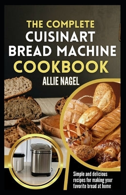 The Complete Cuisinart Bread Machine Cookbook: Easy Step by Step Method for Baking Delicious Perfect Homemade Bread with Simple Recipes For Beginners by Nagel, Allie