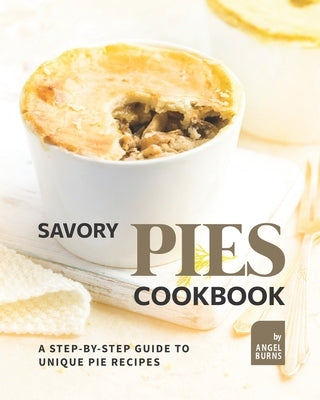 Savory Pies Cookbook: A Step-by-Step Guide to Unique Pie Recipes by Burns, Angel