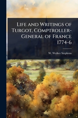 Life and Writings of Turgot, Comptroller-General of France 1774-6 by Stephens, W. Walker