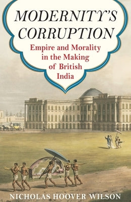 Modernity's Corruption: Empire and Morality in the Making of British India by Wilson, Nicholas Hoover