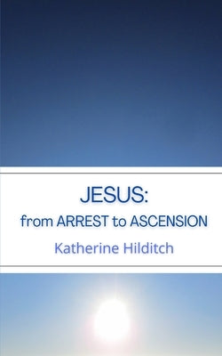 Jesus: from Arrest to Ascension by Hilditch, Katherine