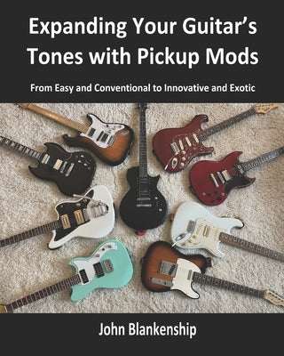 Expanding Your Guitar's Tones with Pickup Mods: From Easy and Conventional to Innovative and Exotic by Blankenship, John