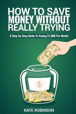 How To Save Money Without Really Trying: A Step-by-Step Guide To Saving $1,000 Per Month by Robinson, Kate