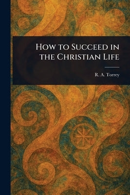How to Succeed in the Christian Life by Torrey, R. a. (Reuben Archer)