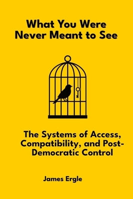 What You Were Never Meant to See: The Systems of Access, Compatibility, and Post-Democratic Control by Ergle, James