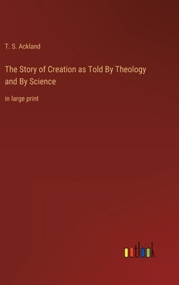 The Story of Creation as Told By Theology and By Science: in large print by Ackland, T. S.