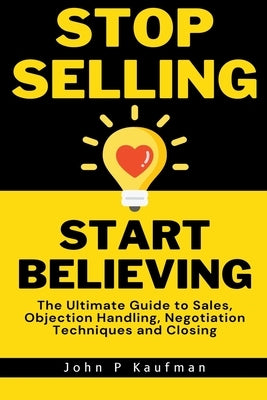 Stop Selling Start Believing: The Ultimate Guide to Sales, Objection Handling, Negotiation Techniques and Closing by Kaufman, John