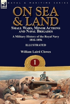 On Sea & Land: Small Wars, Minor Actions and Naval Brigades-A Military History of the Royal Navy Volume 1 1816-1856 by Clowes, William Laird