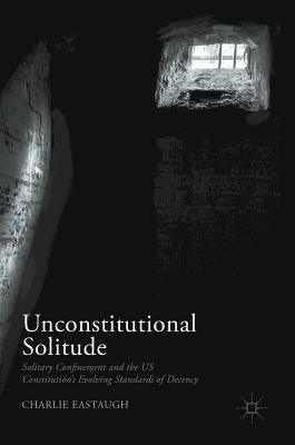 Unconstitutional Solitude: Solitary Confinement and the Us Constitution's Evolving Standards of Decency by Eastaugh, Charlie