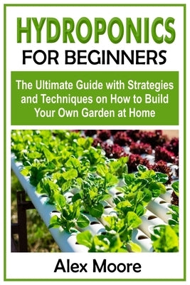 Hydroponics for Beginners: The Ultimate Guide with Strategies and Techniques on How to Build Your Own Garden at Home by Moore, Alex