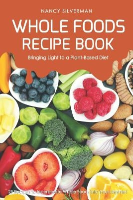 Whole Foods Recipe Book - Bringing Light to a Plant-Based Diet: 25 Recipes to Incorporate Whole Foods Into Your Lifestyle! by Silverman, Nancy