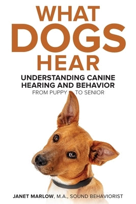 What Dogs Hear - Understanding Canine Hearing and Behavior From Puppy to Senior by Marlow, Janet