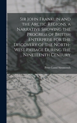 Sir John Franklin and the Arctic Regions, a Narrative Showing the Progress of British Enterprise for the Discovery of the North-West Passage During th by Simmonds, Peter Lund