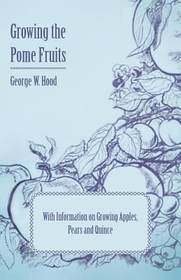 Growing the Pome Fruits - With Information on Growing Apples, Pears and Quince by Hood, George W.