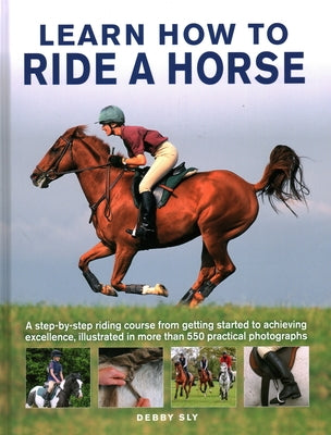 Learn How to Ride a Horse: A Step-By-Step Riding Course from Getting Started to Achieving Excellence, Illustrated in More Than 550 Practical Phot by Sly, Debby