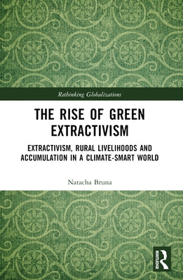 The Rise of Green Extractivism: Extractivism, Rural Livelihoods and Accumulation in a Climate-Smart World by Bruna, Natacha