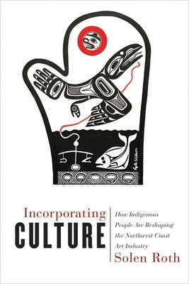 Incorporating Culture: How Indigenous People Are Reshaping the Northwest Coast Art Industry by Roth, Solen