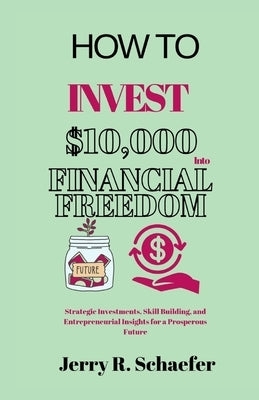 How to Invest $10,000 Into Financial Freedom: Strategic Investments, Skill Building, and Entrepreneurial Insights for a Prosperous Future by Schaefer, Jerry R.