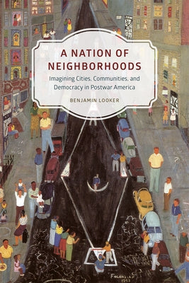 A Nation of Neighborhoods: Imagining Cities, Communities, and Democracy in Postwar America by Looker, Benjamin