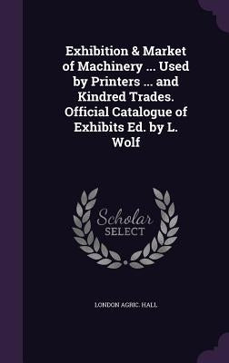 Exhibition & Market of Machinery ... Used by Printers ... and Kindred Trades. Official Catalogue of Exhibits Ed. by L. Wolf by Hall, London Agric