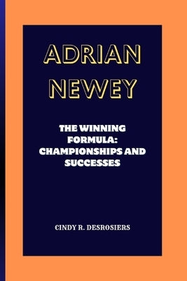 Adrian Newey: The Winning Formula: Championships and Successes by R. Desrosiers, Cindy