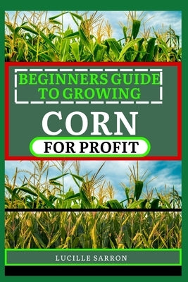 Beginners Guide to Corn for Profit: Cultivating Bounty from the Earth: A Comprehensive Guide to Corn Farming Mastery by Sarron, Lucille