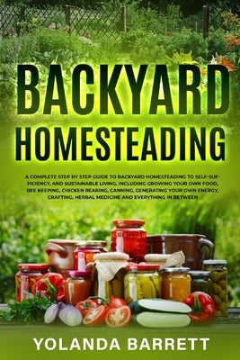 Backyard Homesteading: A Complete Step By Step Guide To Backyard Homesteading To Self-Sufficiency, And Sustainable Living by Barrett, Yolanda