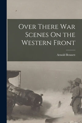Over There War Scenes On the Western Front by Bennett, Arnold
