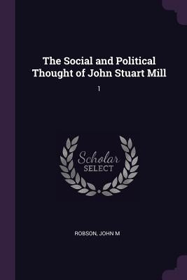The Social and Political Thought of John Stuart Mill: 1 by Robson, John M.