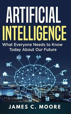 Artificial Intelligence: What Everyone Needs to Know Today About Our Future by Moore, James C.