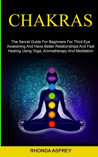Chakras: the Secret Guide for Beginners for Third Eye Awakening and Have Better Relationships and Fast Healing Using Yoga, Aromatherapy and Meditation by Asprey, Rhonda