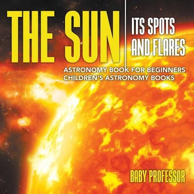 The Sun: Its Spots and Flares - Astronomy Book for Beginners Children's Astronomy Books by Baby Professor
