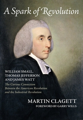 A Spark of Revolution: William Small, Thomas Jefferson and James Watt: the Curious Connection Between the American Revolution and the Industr by Clagett, Martin