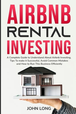 Airbnb Rental Investing: The Ultimate Guide To Understand About Airbnb Investing, Tips To make it Successful, Avoid Common Mistakes And How To by John Long