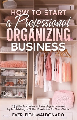 How to Start a Professional Organizing Business: Enjoy the Fruitfulness of Working for Yourself by Establishing a Clutter-Free Home for Your Clients by Maldonado, Everleigh